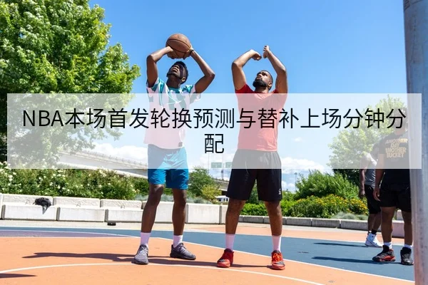 NBA本场首发轮换预测与替补上场分钟分配