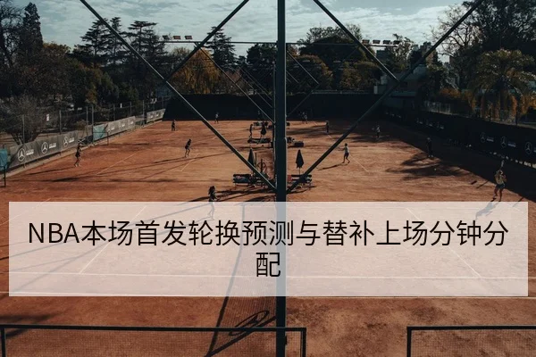 NBA本场首发轮换预测与替补上场分钟分配